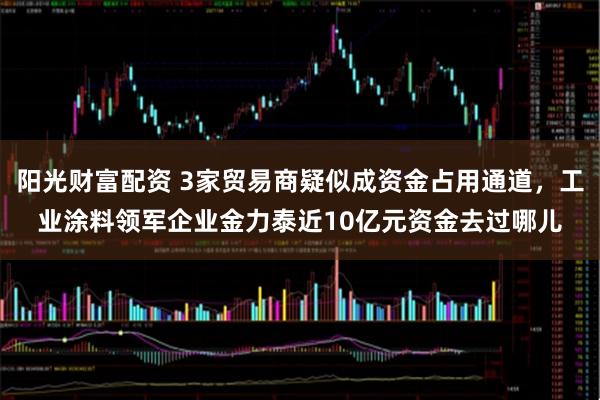 阳光财富配资 3家贸易商疑似成资金占用通道，工业涂料领军企业金力泰近10亿元资金去过哪儿