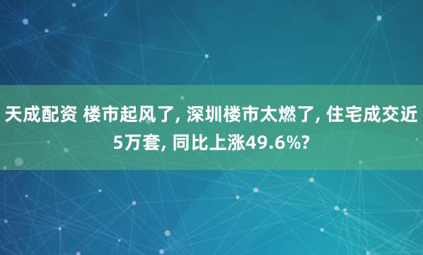 天成配资 楼市起风了, 深圳楼市太燃了, 住宅成交近5万套, 同比上涨49.6%?
