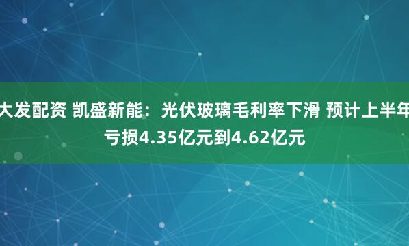 大发配资 凯盛新能：光伏玻璃毛利率下滑 预计上半年亏损4.35亿元到4.62亿元