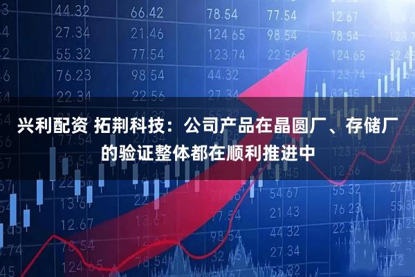 兴利配资 拓荆科技：公司产品在晶圆厂、存储厂的验证整体都在顺利推进中