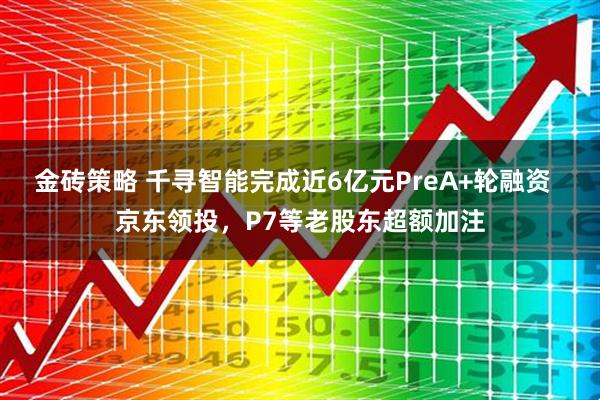 金砖策略 千寻智能完成近6亿元PreA+轮融资  京东领投，P7等老股东超额加注