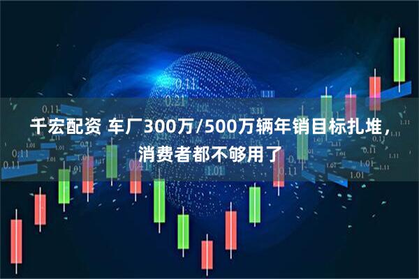 千宏配资 车厂300万/500万辆年销目标扎堆，消费者都不够用了