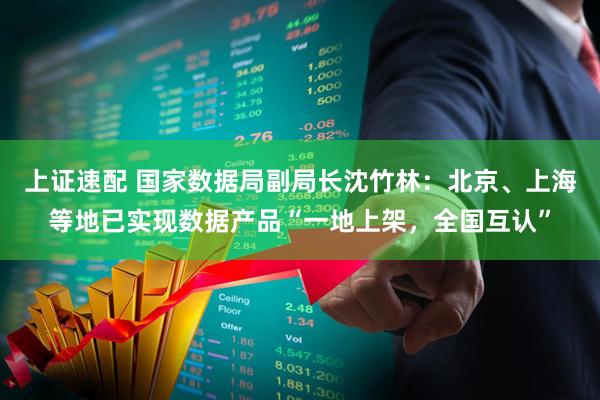 上证速配 国家数据局副局长沈竹林：北京、上海等地已实现数据产品“一地上架，全国互认”