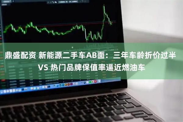 鼎盛配资 新能源二手车AB面：三年车龄折价过半 VS 热门品牌保值率逼近燃油车