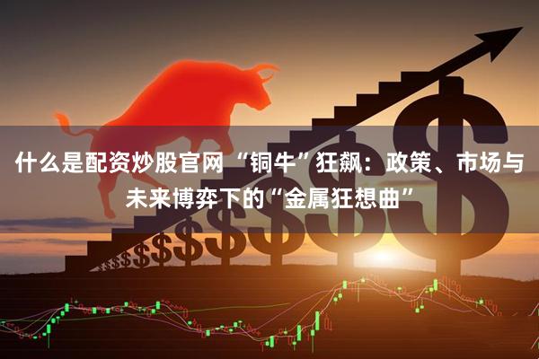 什么是配资炒股官网 “铜牛”狂飙：政策、市场与未来博弈下的“金属狂想曲”
