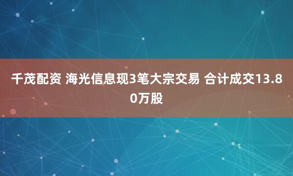 千茂配资 海光信息现3笔大宗交易 合计成交13.80万股