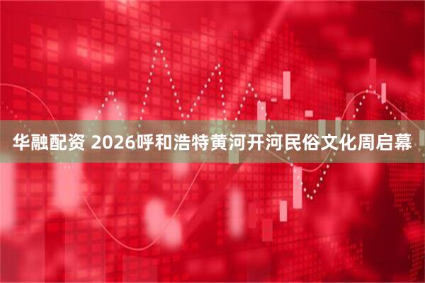 华融配资 2026呼和浩特黄河开河民俗文化周启幕
