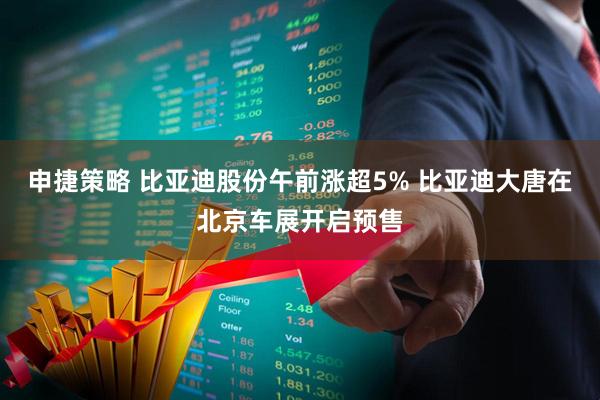 申捷策略 比亚迪股份午前涨超5% 比亚迪大唐在北京车展开启预售