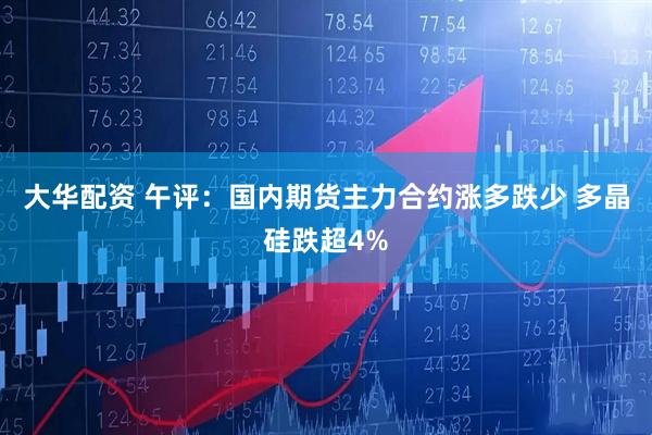 大华配资 午评：国内期货主力合约涨多跌少 多晶硅跌超4%